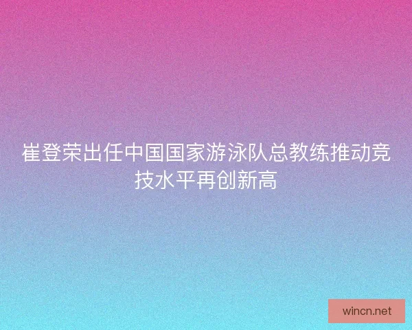 崔登荣出任中国国家游泳队总教练推动竞技水平再创新高